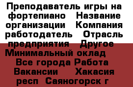 Преподаватель игры на фортепиано › Название организации ­ Компания-работодатель › Отрасль предприятия ­ Другое › Минимальный оклад ­ 1 - Все города Работа » Вакансии   . Хакасия респ.,Саяногорск г.